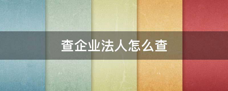 查企业法人怎么查(查企业法人电话怎么查)