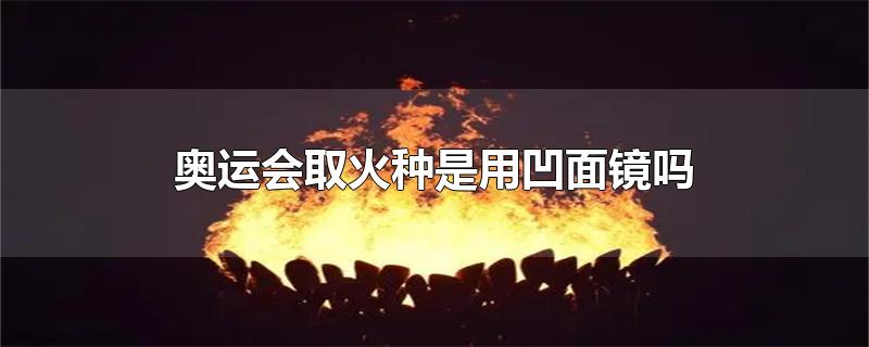 奥运圣火为什么用凹面镜(奥运会圣火火种是用凹面镜取得的吗)