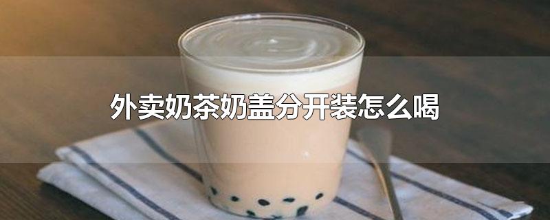 外卖奶茶奶盖分开装怎么喝(外卖奶茶奶盖为什么分开装)