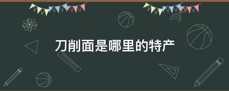 刀削面是哪里的特产?(刀削面是哪里的特产a山东b山西c河南d河北)