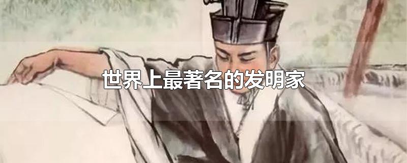 世界上最著名的发明家有哪些(世界上最著名的发明家他们分别发明了什么)