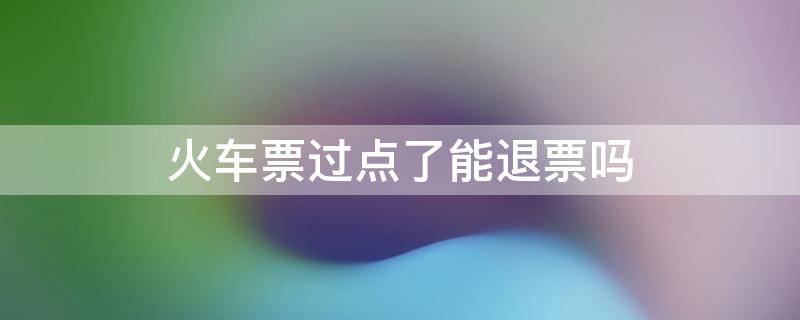 火车票过点了能退票吗开车后退票(火车票过点了能退票吗扣多少手续费)