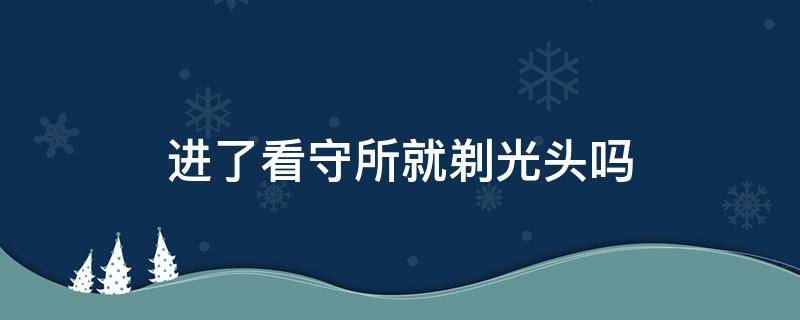 进了看守所要剃光头吗(进看守所会被剃光头发吗)