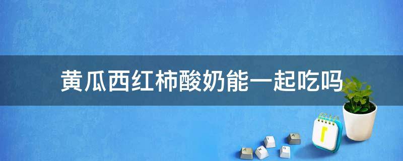 黄瓜西红柿酸奶可以一起吃吗(酸奶跟黄瓜能在一起吃吗)