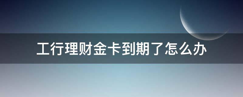 工行的理财金卡到期了怎么办(工商银行理财金卡有效期)