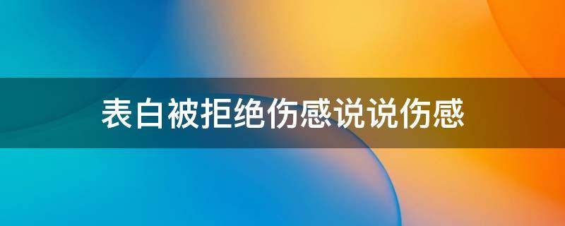 表白被拒绝的伤感说说(表白被拒的说说)