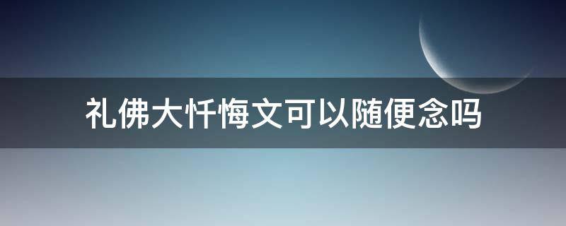 礼佛大忏悔文不能随便念(礼佛大忏悔文可以随时随地念吗)