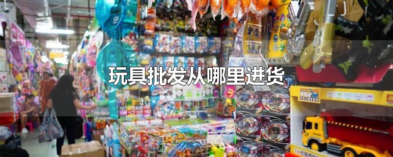 玩具批发市场进货渠道在哪里(玩具批发从哪里进货)