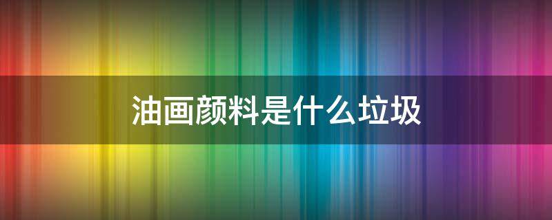 油画颜料是什么垃圾分类(油画颜料是什么垃圾?)