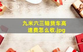 九米六三轴货车高速费怎么收（9.6米货车高速怎样收费?）