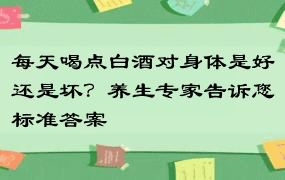 每天喝点白酒对身体是好还是坏？养生专家告诉您标准答案