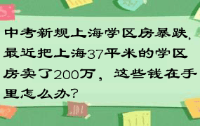 中考新规上海学区房暴跌,最近把上海37平米的学区房卖了200万，这些钱在手里怎么办？