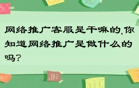 网络推广客服是干嘛的,你知道网络推广是做什么的吗？