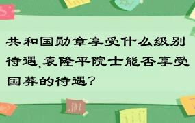 共和国勋章享受什么级别待遇,袁隆平院士能否享受国葬的待遇？