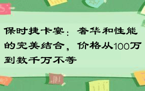 保时捷卡宴：奢华和性能的完美结合，价格从100万到数千万不等