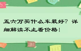 五六万买什么车最好？详细解读不止看价格！