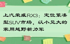 上汽荣威RX3：定位紧凑型SUV市场，以小见大的家用越野新力军