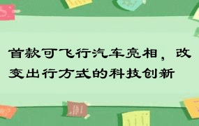 首款可飞行汽车亮相，改变出行方式的科技创新