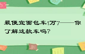 最便宜面包车1万7——你了解这款车吗？