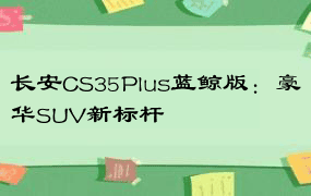 长安CS35Plus蓝鲸版：豪华SUV新标杆