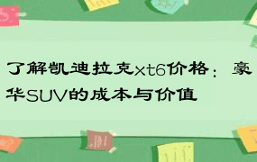 了解凯迪拉克xt6价格：豪华SUV的成本与价值