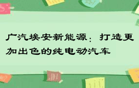 广汽埃安新能源：打造更加出色的纯电动汽车