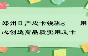 郑州日产皮卡锐骐6——用心创造高品质实用皮卡