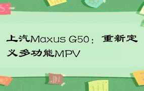 上汽Maxus G50：重新定义多功能MPV