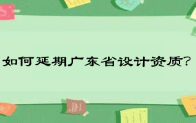 如何延期广东省设计资质？