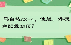  马自达cx-4，性能、外观和配置如何？