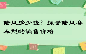 陆风多少钱？探寻陆风各车型的销售价格