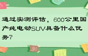 通过实测评估，600公里国产纯电动SUV具备什么优势？