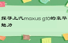 探寻上汽maxus g10的豪华魅力