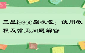 三星i9300刷机包：使用教程及常见问题解答