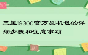 三星i9300官方刷机包的详细步骤和注意事项