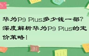 华为P9 Plus多少钱一部？深度解析华为P9 Plus的定价策略！