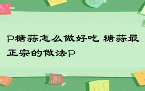 P糖蒜怎么做好吃 糖蒜最正宗的做法P