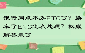 银行网点不办ETC了？换车了ETC怎么处理？权威解答来了