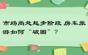 市场尚处起步阶段 房车旅游如何“破圈”？