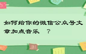 如何给你的微信公众号文章加点音乐♬？