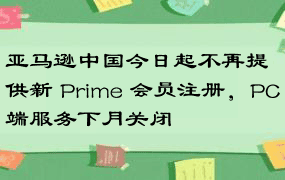 亚马逊中国今日起不再提供新 Prime 会员注册，PC端服务下月关闭