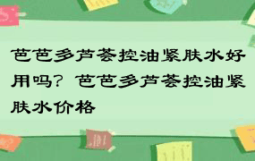 芭芭多芦荟控油紧肤水好用吗？芭芭多芦荟控油紧肤水价格