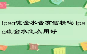 ipsa流金水含有酒精吗 ipsa流金水怎么用好