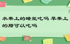 水果上的蜡能吃吗 苹果上的腊可以吃吗