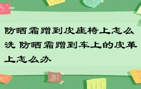 防晒霜蹭到皮座椅上怎么洗 防晒霜蹭到车上的皮革上怎么办