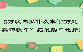 15万以内买什么车(15万能买哪款车？拓展购车选择)