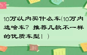 10万以内买什么车(10万内选啥车？推荐几款不一样的优质车型！)