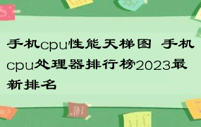 手机cpu性能天梯图  手机cpu处理器排行榜2023最新排名