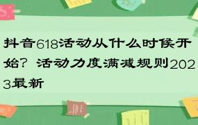 抖音618活动从什么时候开始？活动力度满减规则2023最新