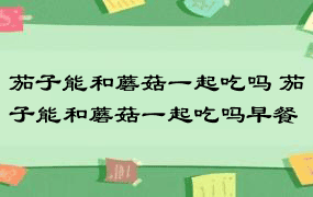 茄子能和蘑菇一起吃吗 茄子能和蘑菇一起吃吗早餐